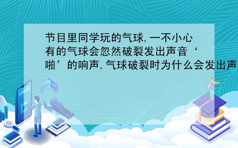 节目里同学玩的气球,一不小心有的气球会忽然破裂发出声音‘啪’的响声,气球破裂时为什么会发出声音?