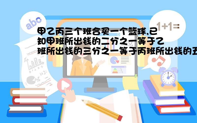 甲乙丙三个班合买一个篮球,已知甲班所出钱的二分之一等于乙班所出钱的三分之一等于丙班所出钱的五分之一,又知丙班比甲班多出6