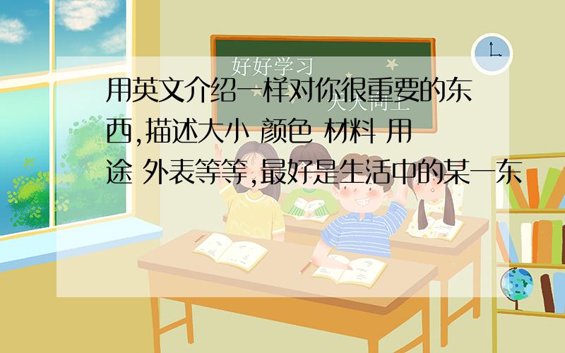 用英文介绍一样对你很重要的东西,描述大小 颜色 材料 用途 外表等等,最好是生活中的某一东