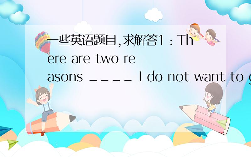 一些英语题目,求解答1：There are two reasons ____ I do not want to go o