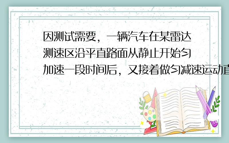 因测试需要，一辆汽车在某雷达测速区沿平直路面从静止开始匀加速一段时间后，又接着做匀减速运动直到最后停止．下表中给出了雷达