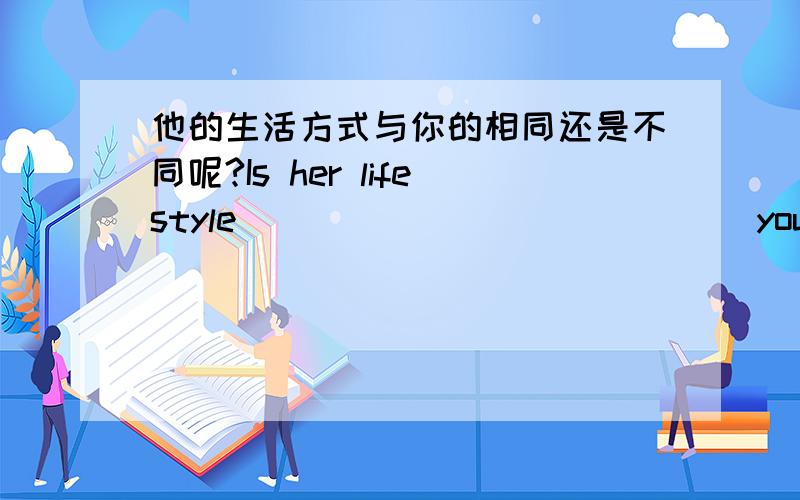 他的生活方式与你的相同还是不同呢?Is her lifestyle ____ ____ ____ yours or di