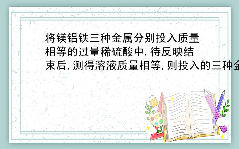 将镁铝铁三种金属分别投入质量相等的过量稀硫酸中,待反映结束后,测得溶液质量相等,则投入的三种金属质量由大到小的顺序是