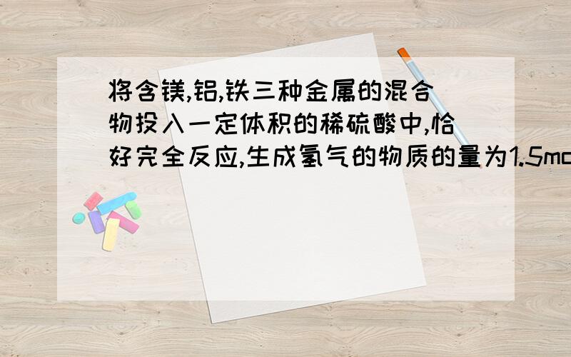 将含镁,铝,铁三种金属的混合物投入一定体积的稀硫酸中,恰好完全反应,生成氢气的物质的量为1.5mol