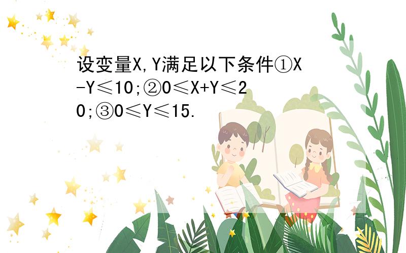 设变量X,Y满足以下条件①X-Y≤10;②0≤X+Y≤20;③0≤Y≤15.