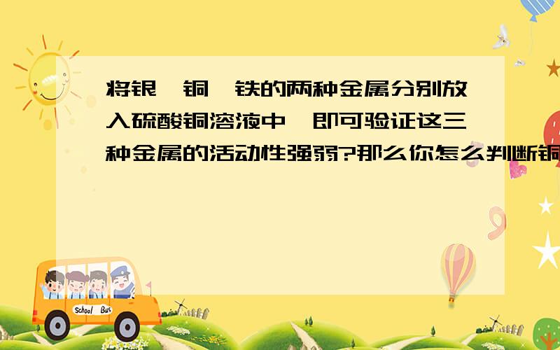 将银,铜,铁的两种金属分别放入硫酸铜溶液中,即可验证这三种金属的活动性强弱?那么你怎么判断铜和银啊?