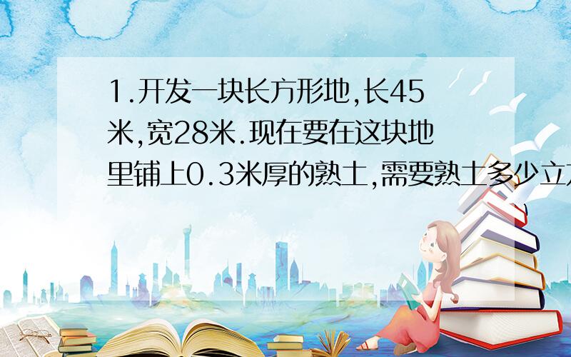 1.开发一块长方形地,长45米,宽28米.现在要在这块地里铺上0.3米厚的熟土,需要熟土多少立方米?如果拖拉机挂车每车装