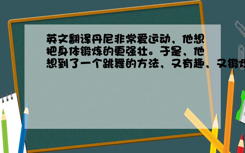 英文翻译丹尼非常爱运动，他想把身体锻炼的更强壮。于是，他想到了一个跳舞的方法，又有趣，又锻炼身体。 丹尼报名参加了学校的