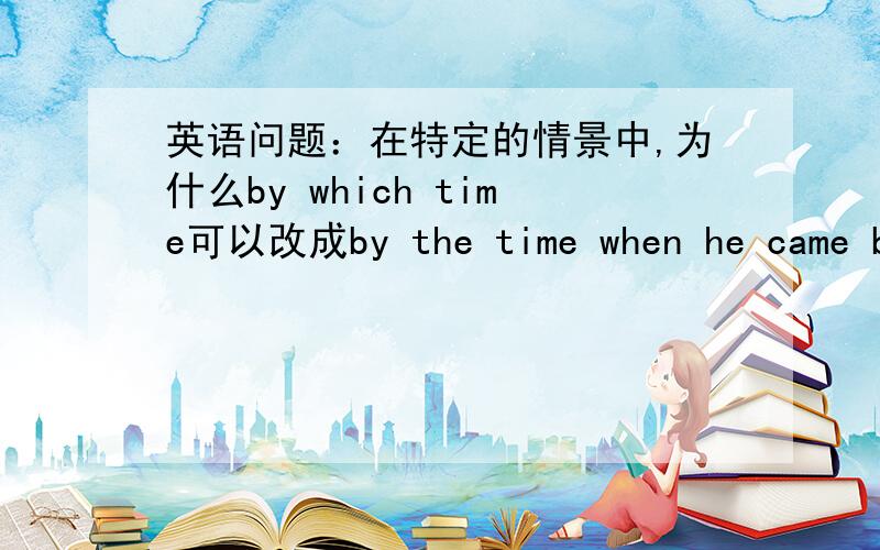 英语问题：在特定的情景中,为什么by which time可以改成by the time when he came ba