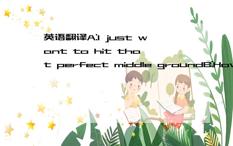 英语翻译A:I just want to hit that perfect middle groundB:How abo