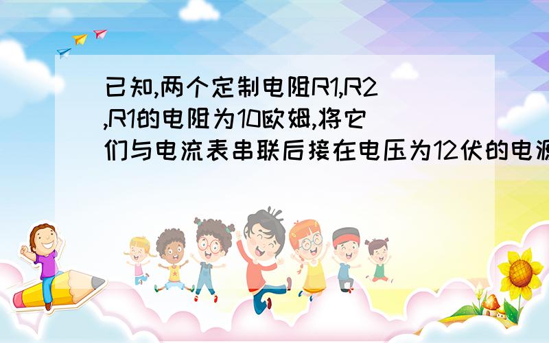 已知,两个定制电阻R1,R2,R1的电阻为10欧姆,将它们与电流表串联后接在电压为12伏的电源上,