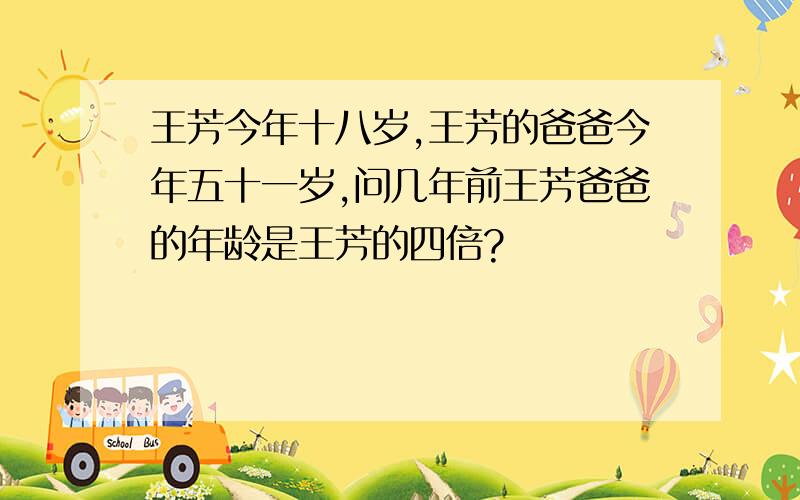 王芳今年十八岁,王芳的爸爸今年五十一岁,问几年前王芳爸爸的年龄是王芳的四倍?