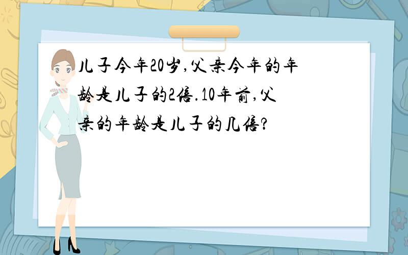 儿子今年20岁,父亲今年的年龄是儿子的2倍.10年前,父亲的年龄是儿子的几倍?