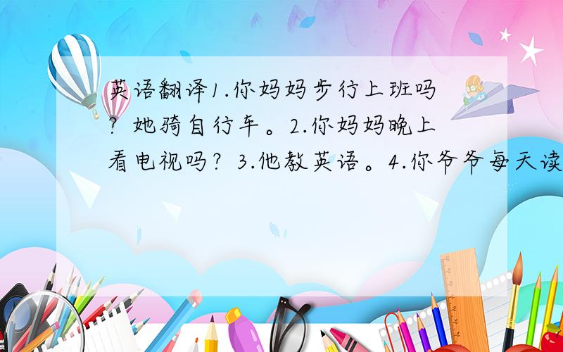 英语翻译1.你妈妈步行上班吗？她骑自行车。2.你妈妈晚上看电视吗？3.他教英语。4.你爷爷每天读报纸吗？是的，他喜欢每天