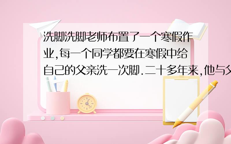 洗脚洗脚老师布置了一个寒假作业,每一个同学都要在寒假中给自己的父亲洗一次脚.二十多年来,他与父亲之间的交流仅仅在于父亲问