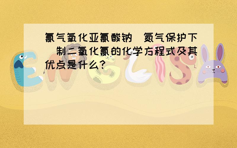 氯气氧化亚氯酸钠（氮气保护下）制二氧化氯的化学方程式及其优点是什么?