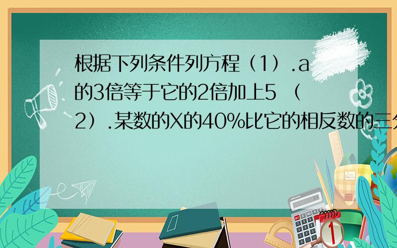 根据下列条件列方程（1）.a的3倍等于它的2倍加上5 （2）.某数的X的40％比它的相反数的三分之一还小6