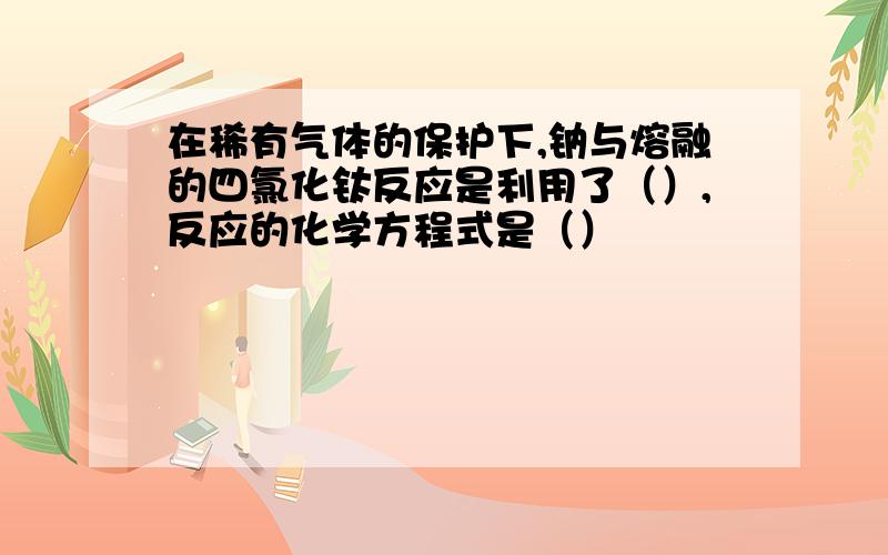 在稀有气体的保护下,钠与熔融的四氯化钛反应是利用了（）,反应的化学方程式是（）