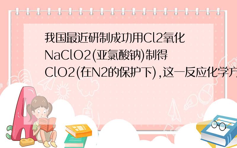 我国最近研制成功用Cl2氧化NaClO2(亚氯酸钠)制得ClO2(在N2的保护下),这一反应化学方程式为