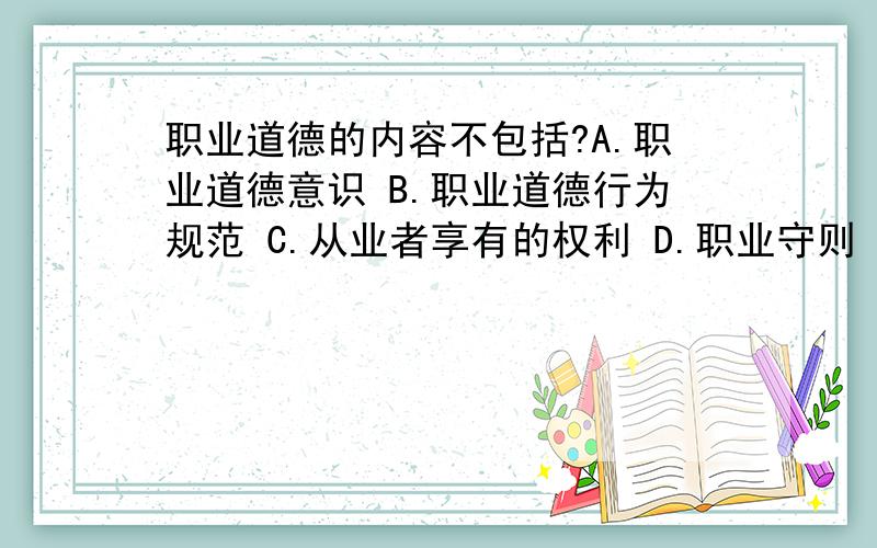 职业道德的内容不包括?A.职业道德意识 B.职业道德行为规范 C.从业者享有的权利 D.职业守则