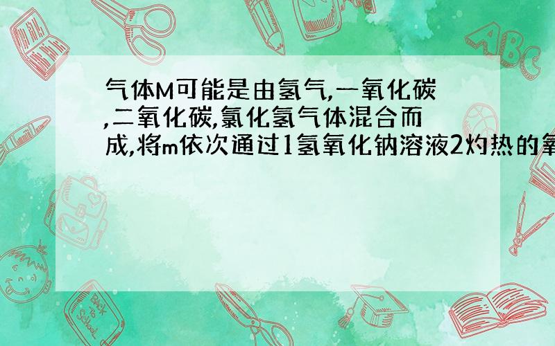 气体M可能是由氢气,一氧化碳,二氧化碳,氯化氢气体混合而成,将m依次通过1氢氧化钠溶液2灼热的氧化铜.