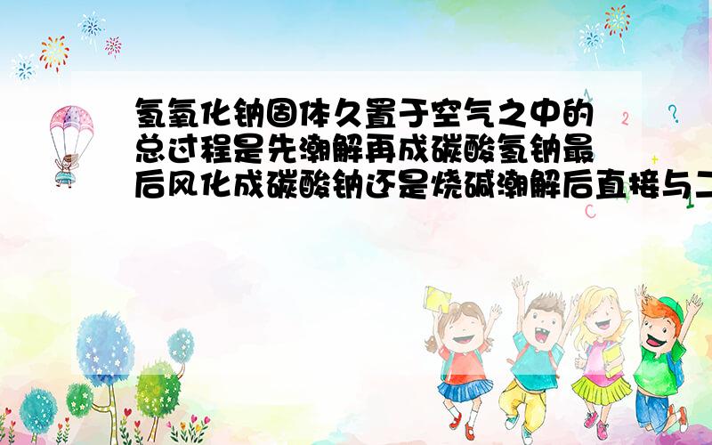 氢氧化钠固体久置于空气之中的总过程是先潮解再成碳酸氢钠最后风化成碳酸钠还是烧碱潮解后直接与二氧化碳反应出碳酸钠?