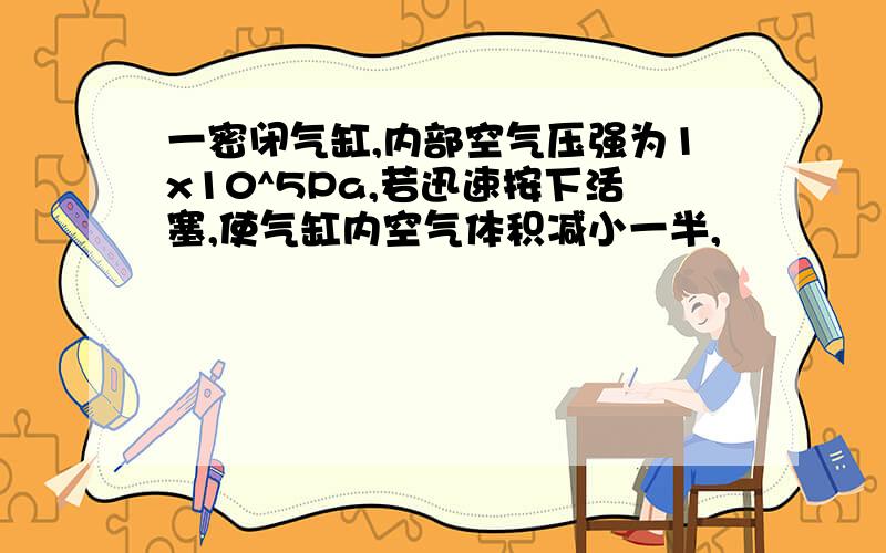 一密闭气缸,内部空气压强为1x10^5Pa,若迅速按下活塞,使气缸内空气体积减小一半,