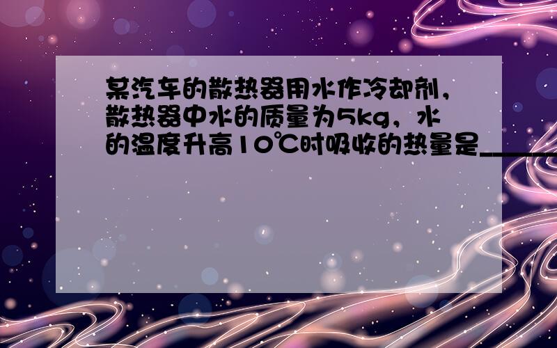 某汽车的散热器用水作冷却剂，散热器中水的质量为5kg，水的温度升高10℃时吸收的热量是______ J．[水的