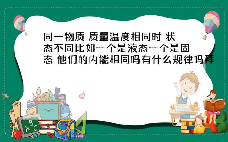 同一物质 质量温度相同时 状态不同比如一个是液态一个是固态 他们的内能相同吗有什么规律吗拜