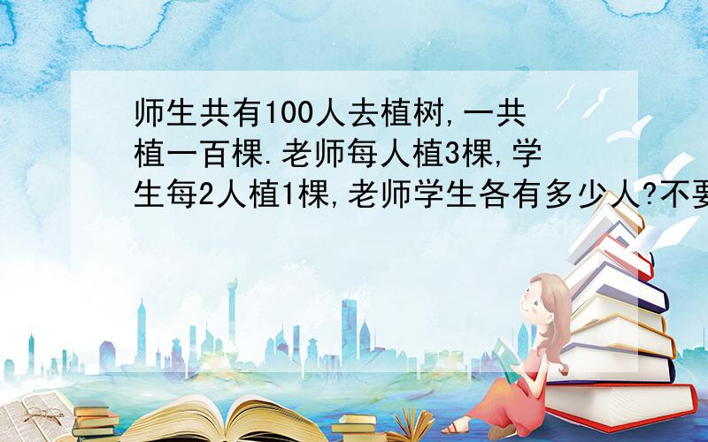 师生共有100人去植树,一共植一百棵.老师每人植3棵,学生每2人植1棵,老师学生各有多少人?不要方程