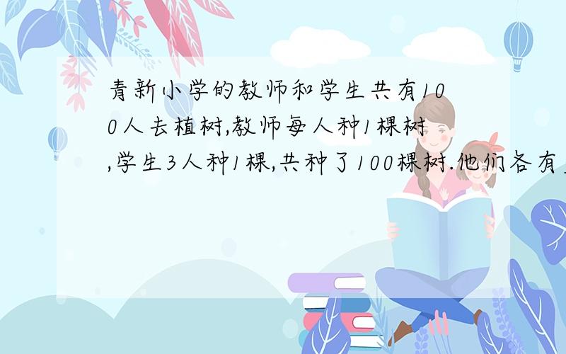 青新小学的教师和学生共有100人去植树,教师每人种1棵树,学生3人种1棵,共种了100棵树.他们各有多少人