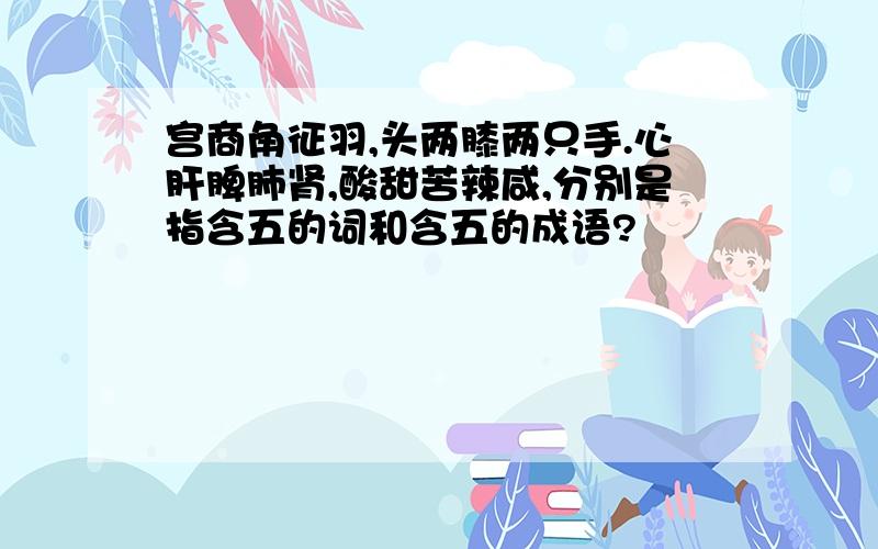 宫商角征羽,头两膝两只手.心肝脾肺肾,酸甜苦辣咸,分别是指含五的词和含五的成语?