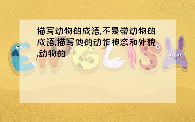 描写动物的成语,不是带动物的成语,描写他的动作神态和外貌,动物的