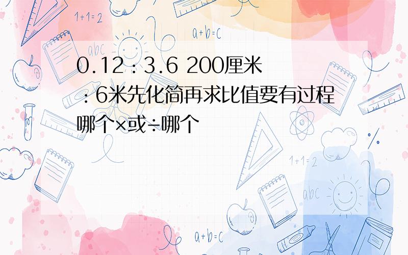 0.12：3.6 200厘米：6米先化简再求比值要有过程哪个×或÷哪个