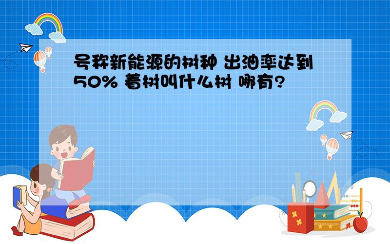 号称新能源的树种 出油率达到50% 着树叫什么树 哪有?