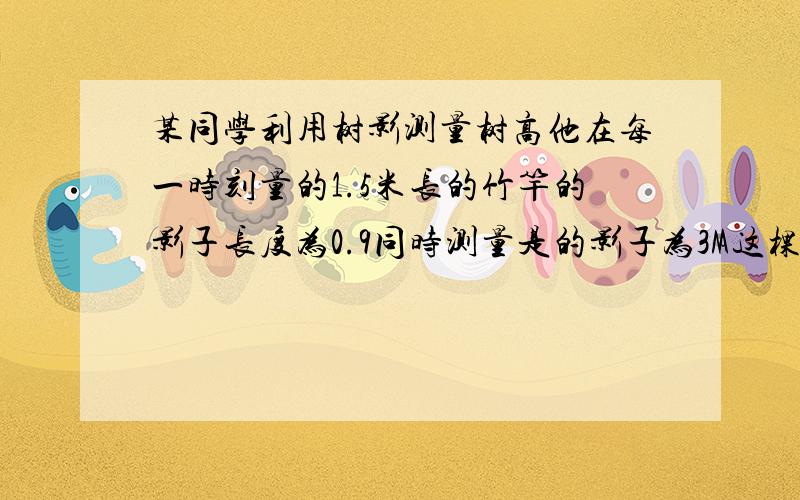 某同学利用树影测量树高他在每一时刻量的1.5米长的竹竿的影子长度为0.9同时测量是的影子为3M这棵树的高?