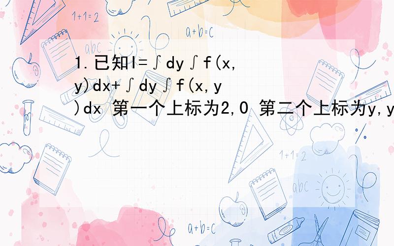 1.已知I=∫dy∫f(x,y)dx+∫dy∫f(x,y)dx 第一个上标为2,0 第二个上标为y,y/2 第三个上标为