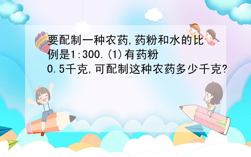 要配制一种农药,药粉和水的比例是1:300.(1)有药粉0.5千克,可配制这种农药多少千克?