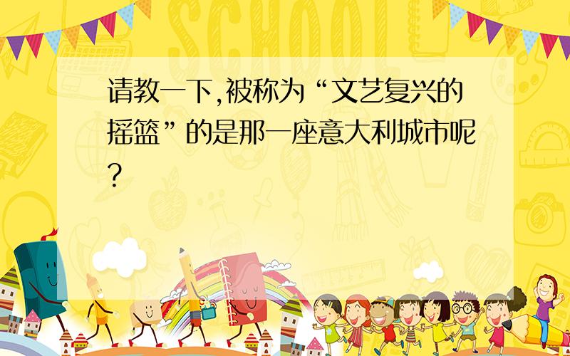 请教一下,被称为“文艺复兴的摇篮”的是那一座意大利城市呢?