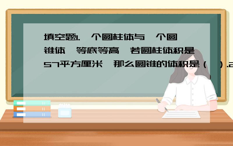 填空题1.一个圆柱体与一个圆锥体,等底等高,若圆柱体积是57平方厘米,那么圆锥的体积是（ ）.2.一个圆柱体的高不变,底