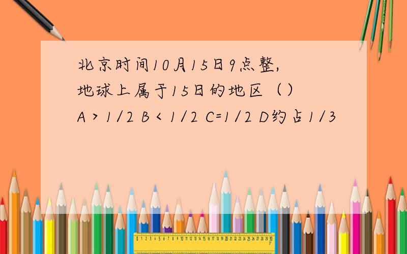 北京时间10月15日9点整,地球上属于15日的地区（） A＞1/2 B＜1/2 C=1/2 D约占1/3