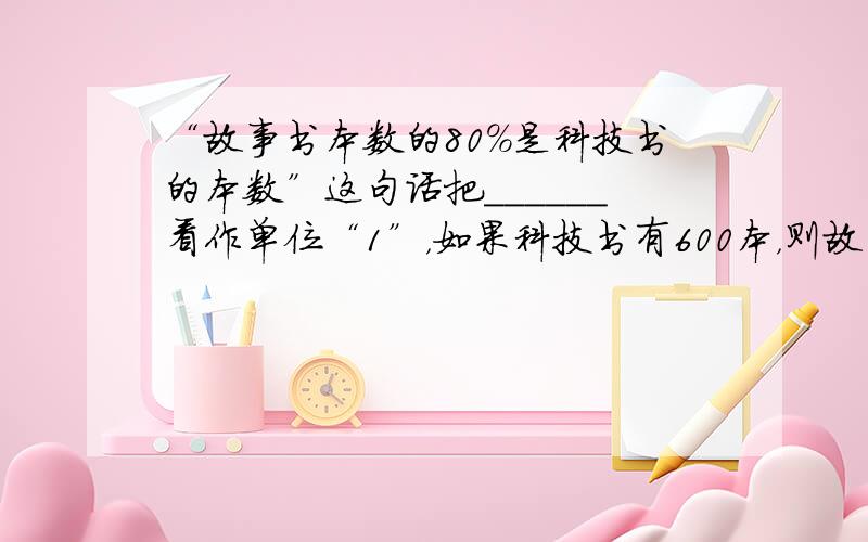 “故事书本数的80%是科技书的本数”这句话把______看作单位“1”，如果科技书有600本，则故事书有______本．