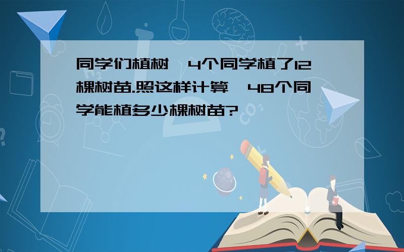 同学们植树,4个同学植了12棵树苗.照这样计算,48个同学能植多少棵树苗?