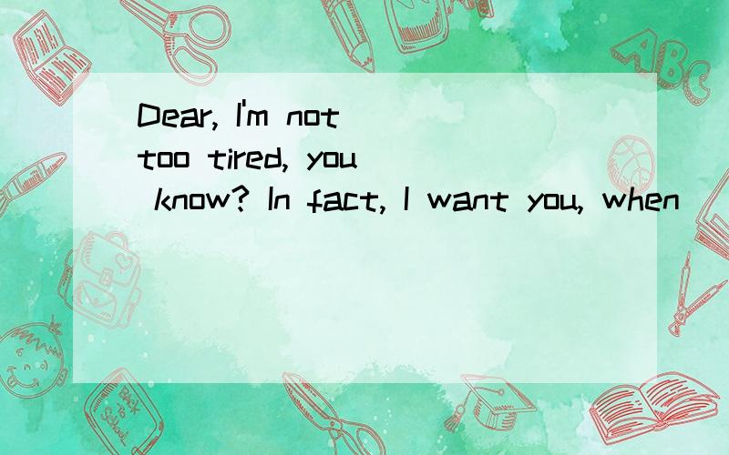 Dear, I'm not too tired, you know? In fact, I want you, when