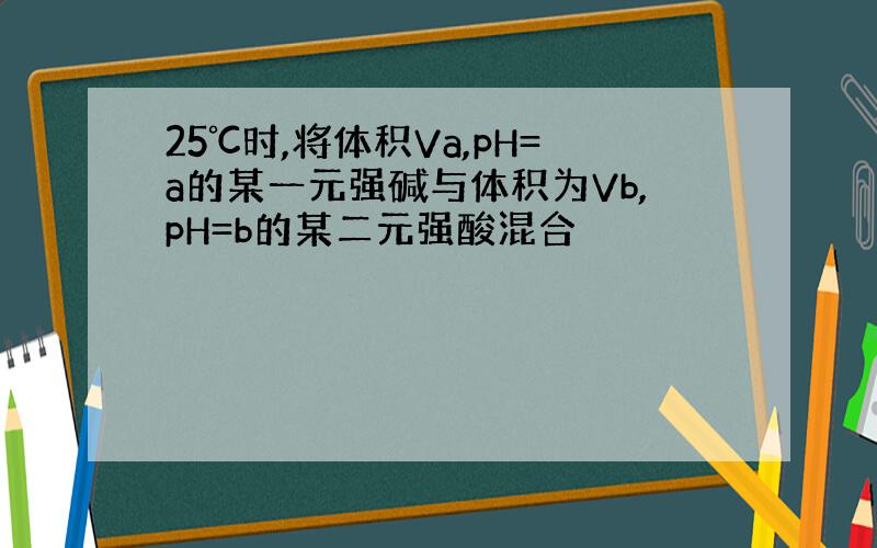 25℃时,将体积Va,pH=a的某一元强碱与体积为Vb,pH=b的某二元强酸混合