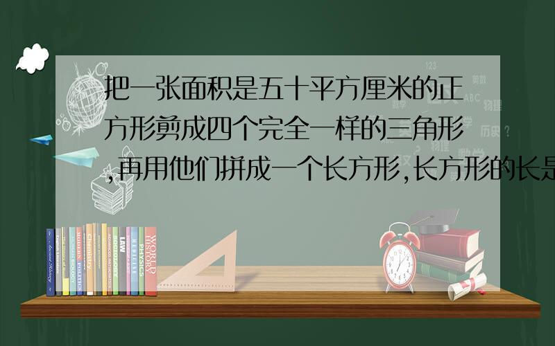 把一张面积是五十平方厘米的正方形剪成四个完全一样的三角形,再用他们拼成一个长方形,长方形的长是（ ）