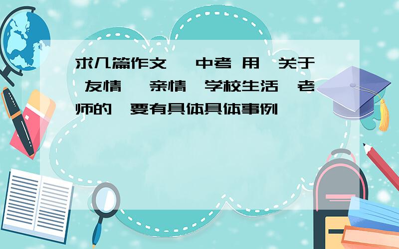 求几篇作文 ,中考 用,关于 友情 ,亲情,学校生活,老师的,要有具体具体事例