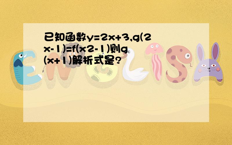 已知函数y=2x+3,g(2x-1)=f(x2-1)则g(x+1)解析式是?