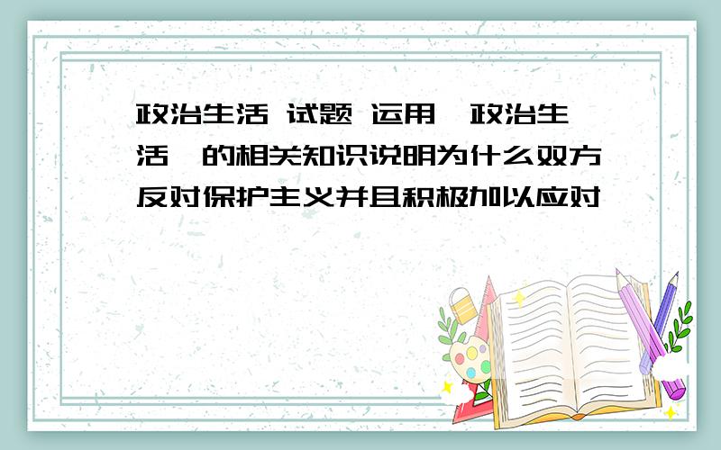 政治生活 试题 运用《政治生活》的相关知识说明为什么双方反对保护主义并且积极加以应对