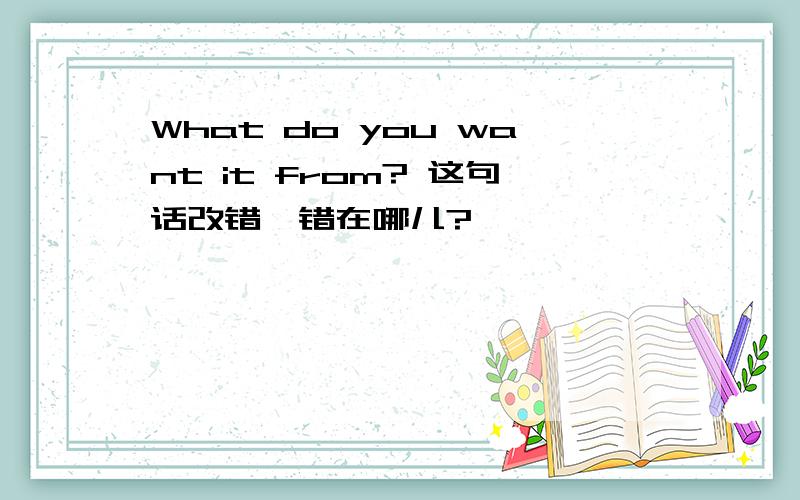 What do you want it from? 这句话改错,错在哪儿?